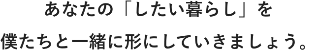 あなたの「したい暮らし」を僕たちと一緒に形にしていきましょう。