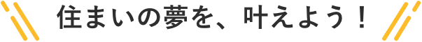 住まいの夢を、叶えよう！